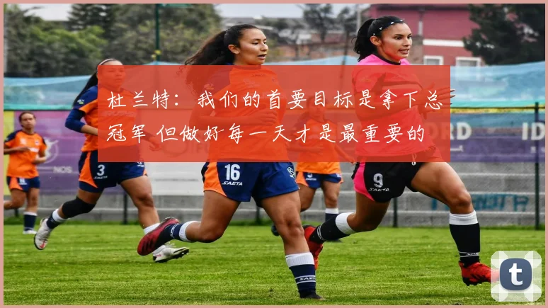 杜兰特：我们的首要目标是拿下总冠军 但做好每一天才是最重要的