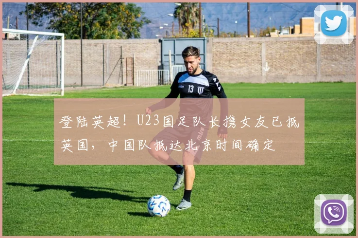 登陆英超！U23国足队长携女友已抵英国，中国队抵达北京时间确定